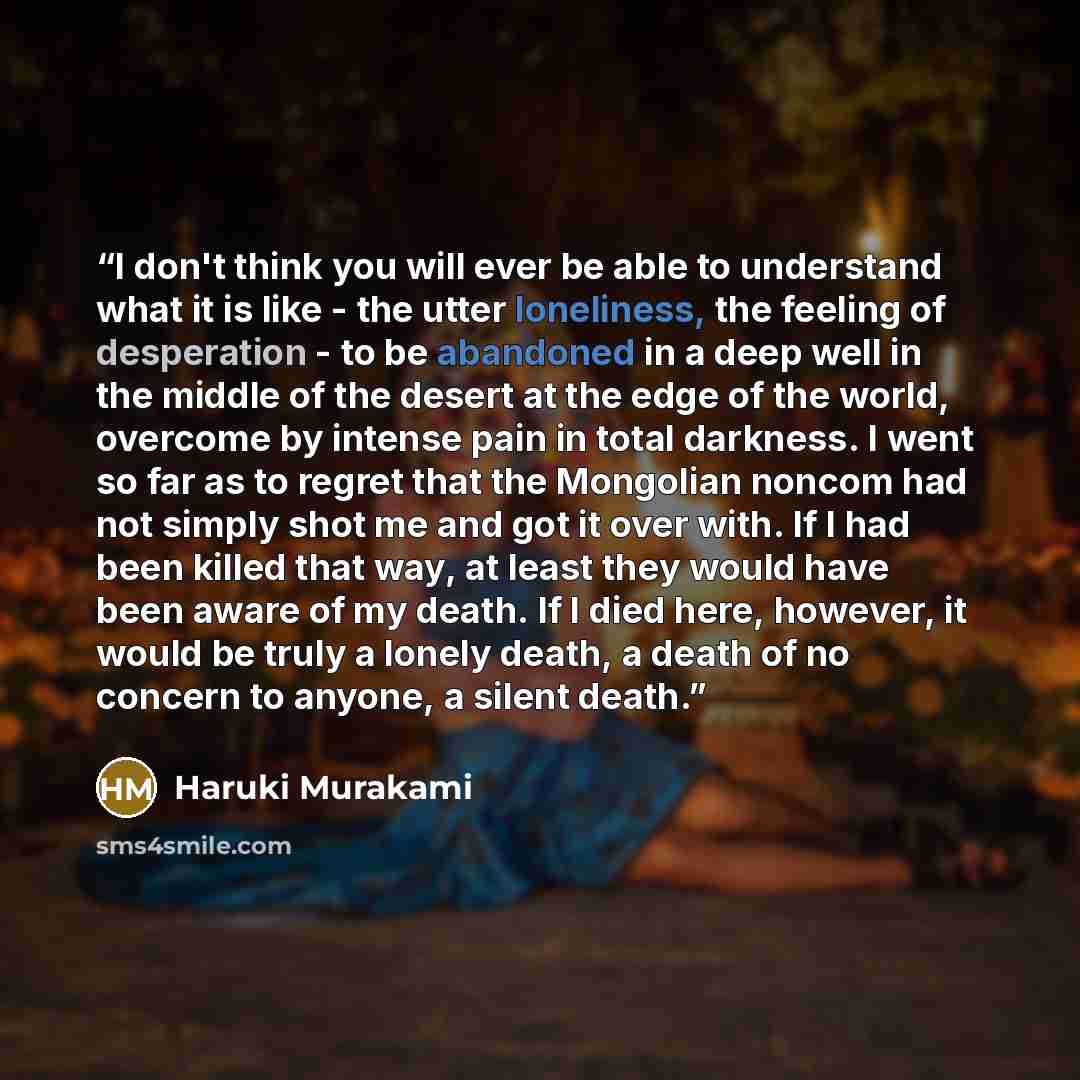 “I don't think you will ever be able to understand what it is like - the utter loneliness, the feeling of desperation - to be abandoned in a deep well in the middle of the desert at the edge of the world, overcome by intense pain in total darkness. I went so far as to regret that the Mongolian…” quote by Haruki Murakami