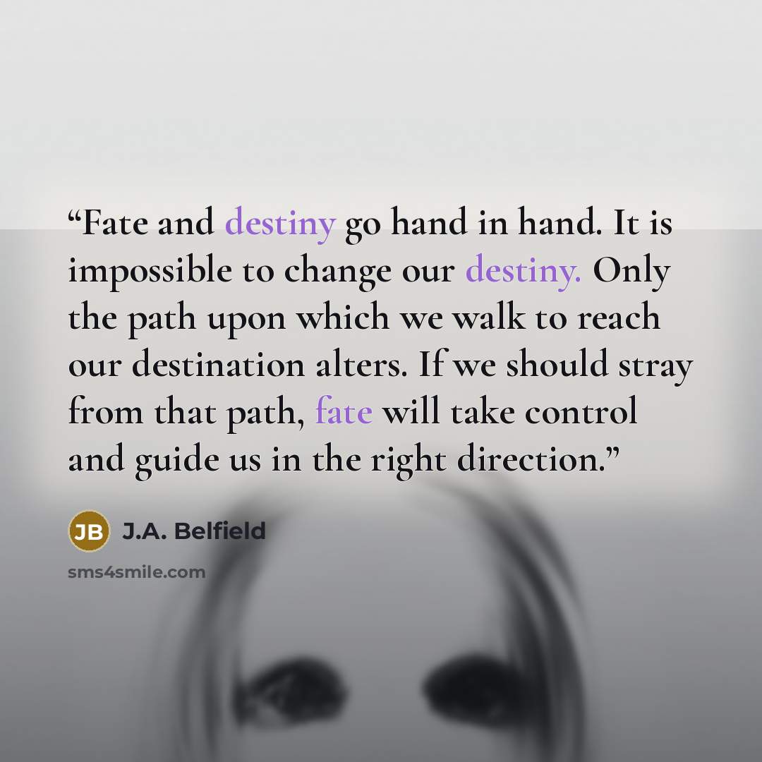 “Fate and destiny go hand in hand. It is impossible to change our destiny. Only the path upon which we walk to reach our destination alters. If we should stray from that path, fate will take control and guide us in the right direction.” quote by J.A. Belfield