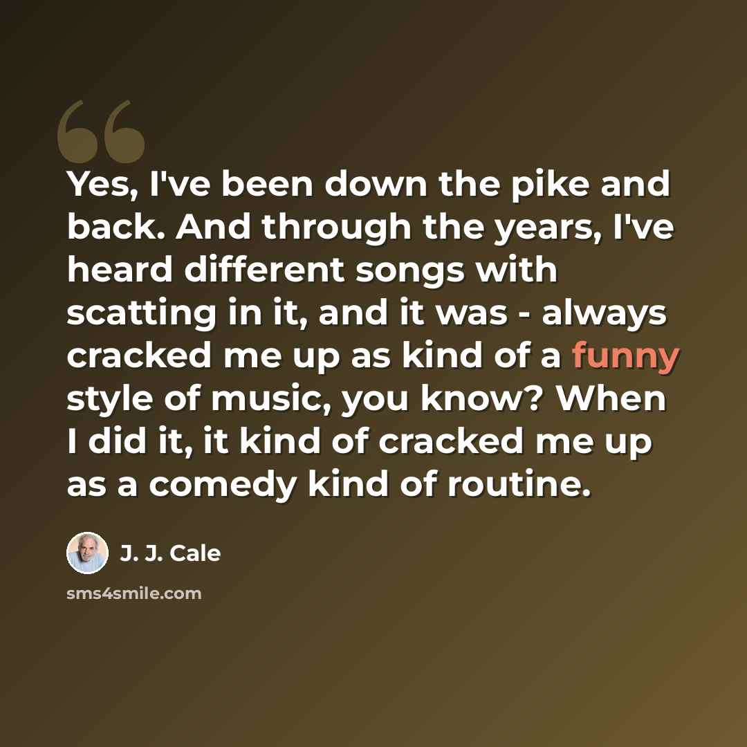 “Yes, I've been down the pike and back. And through the years, I've heard different songs with scatting in it, and it was - always cracked me up as kind of a funny style of music, you know? When I did it, it kind of cracked me up as a comedy kind of routine.” quote by J. J. Cale