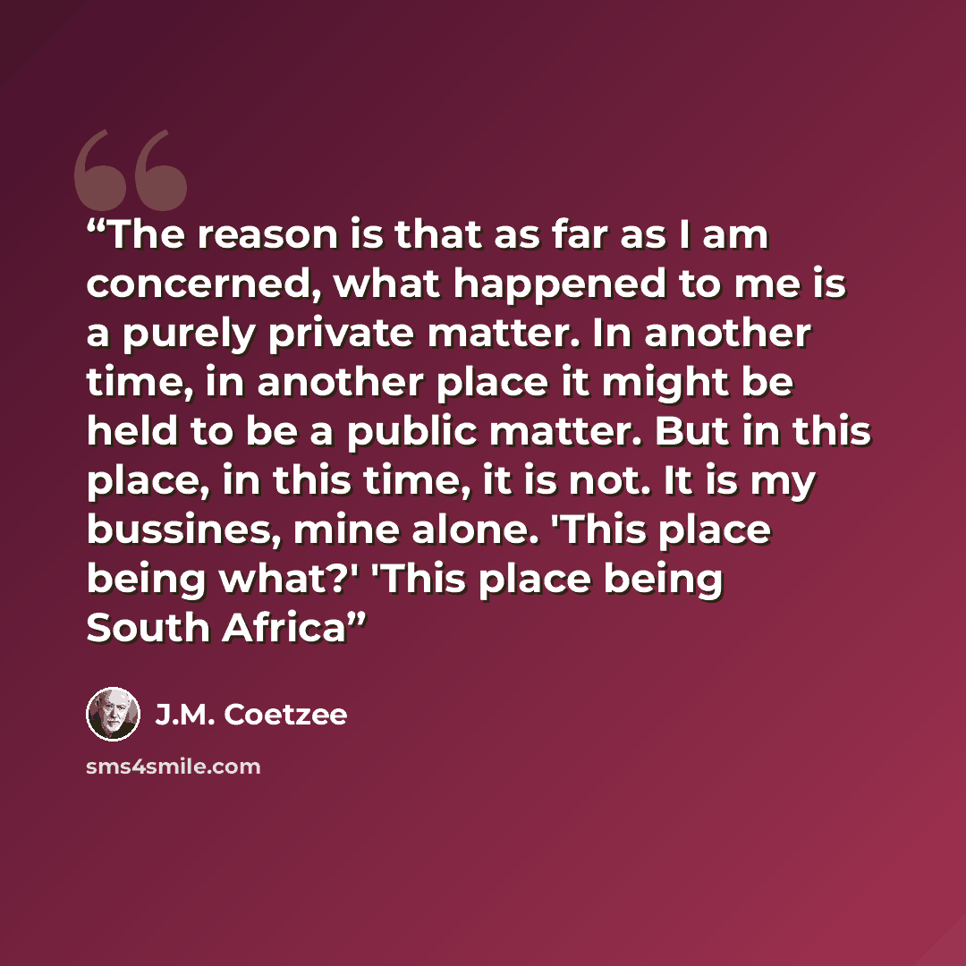 “The reason is that as far as I am concerned, what happened to me is a purely private matter. In another time, in another place it might be held to be a public matter. But in this place, in this time, it is not. It is my bussines, mine alone. 'This place being what?' 'This place being South Africa” quote by J.M. Coetzee