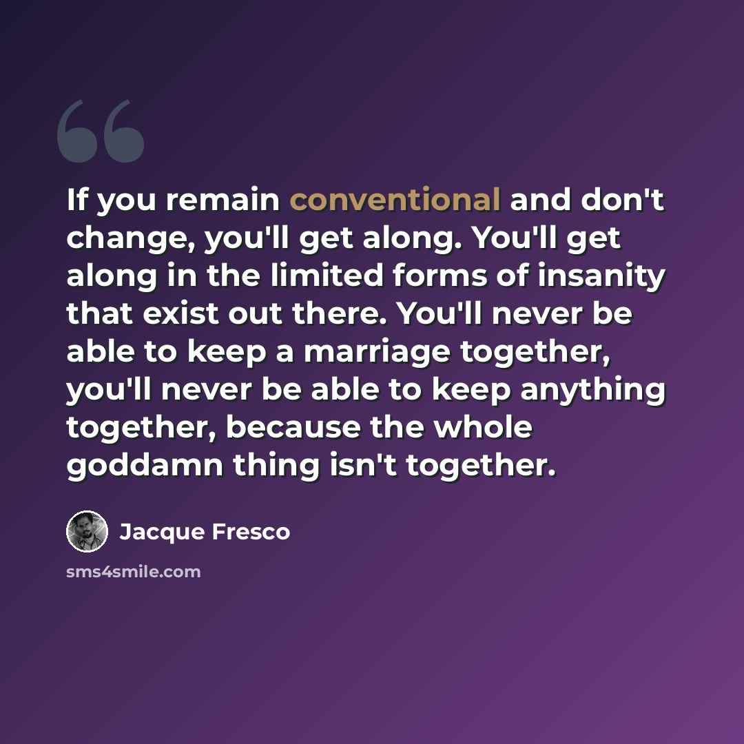 “If you remain conventional and don't change, you'll get along. You'll get along in the limited forms of insanity that exist out there. You'll never be able to keep a marriage together, you'll never be able to keep anything together, because the whole goddamn thing isn't together.” quote by Jacque Fresco