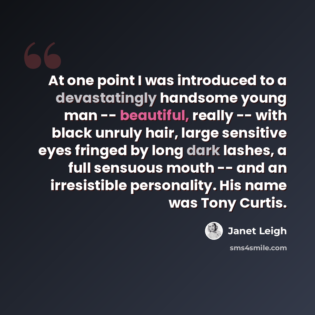 “At one point I was introduced to a devastatingly handsome young man -- beautiful, really -- with black unruly hair, large sensitive eyes fringed by long dark lashes, a full sensuous mouth -- and an irresistible personality. His name was Tony Curtis.” quote by Janet Leigh