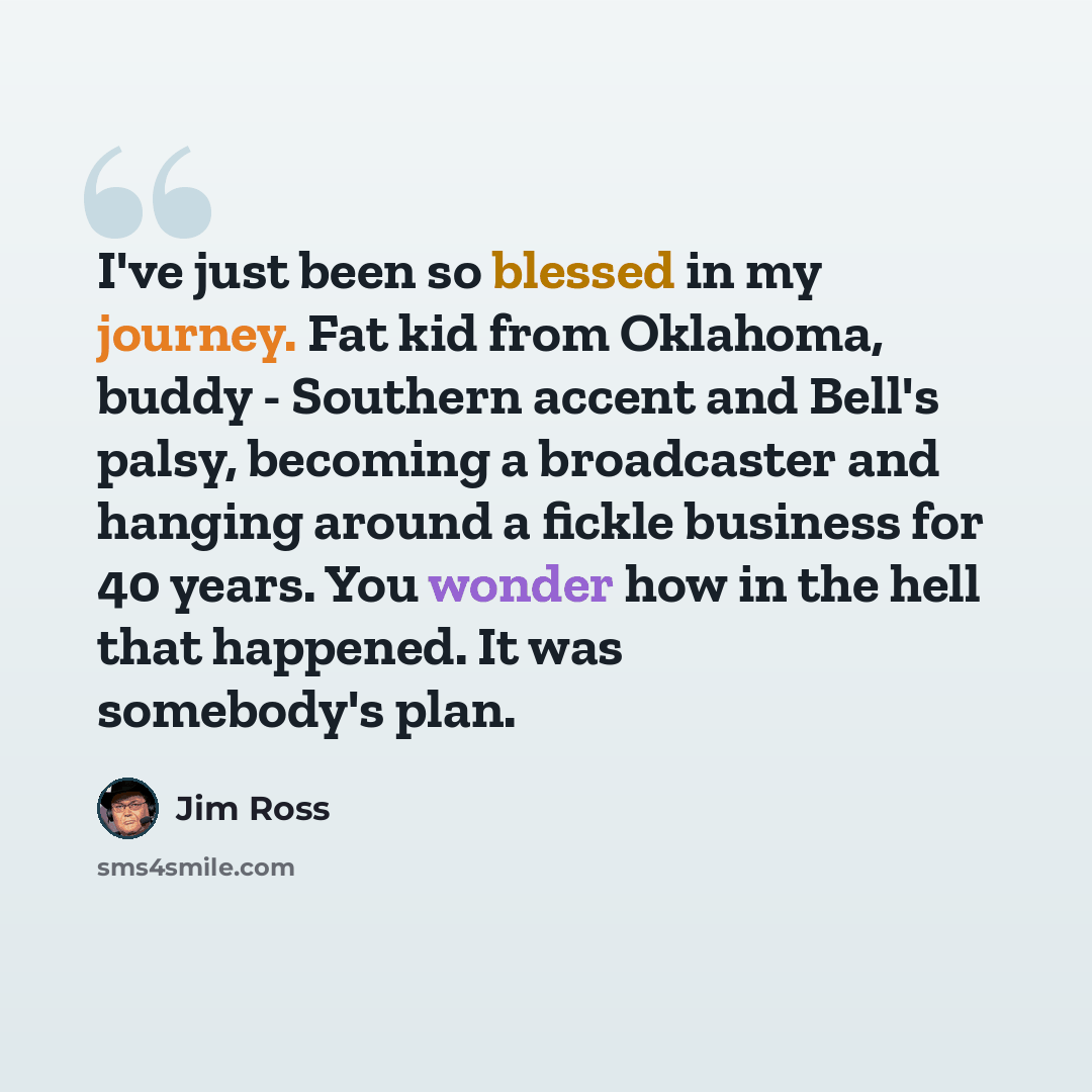 “I've just been so blessed in my journey. Fat kid from Oklahoma, buddy - Southern accent and Bell's palsy, becoming a broadcaster and hanging around a fickle business for 40 years. You wonder how in the hell that happened. It was somebody's plan.” quote by Jim Ross