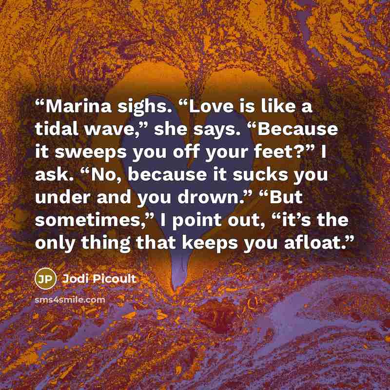 “Marina sighs. “Love is like a tidal wave,” she says. “Because it sweeps you off your feet?” I ask. “No, because it sucks you under and you drown.” “But sometimes,” I point out, “it’s the only thing that keeps you afloat.” quote by Jodi Picoult
