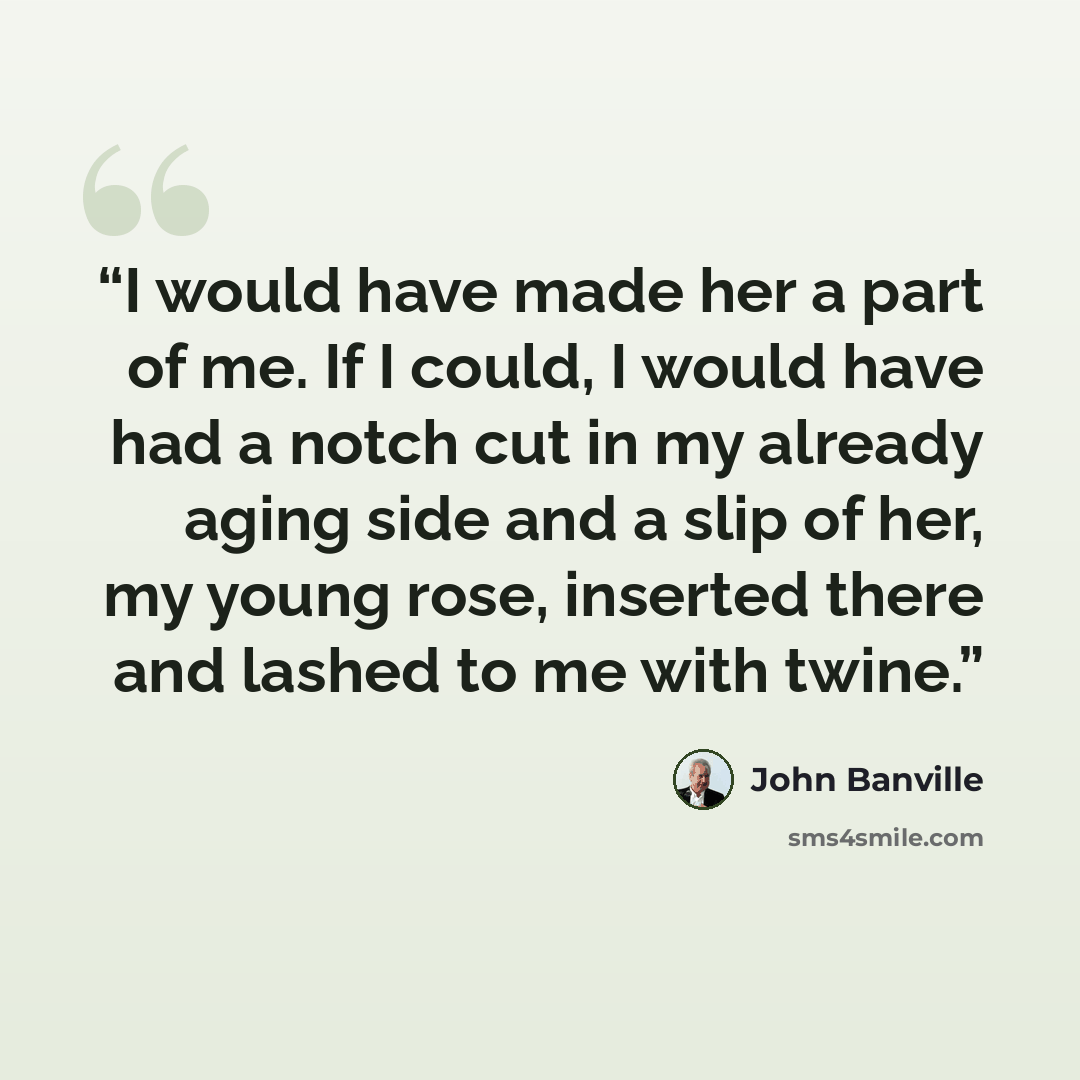 “I would have made her a part of me. If I could, I would have had a notch cut in my already aging side and a slip of her, my young rose, inserted there and lashed to me with twine.” quote by John Banville