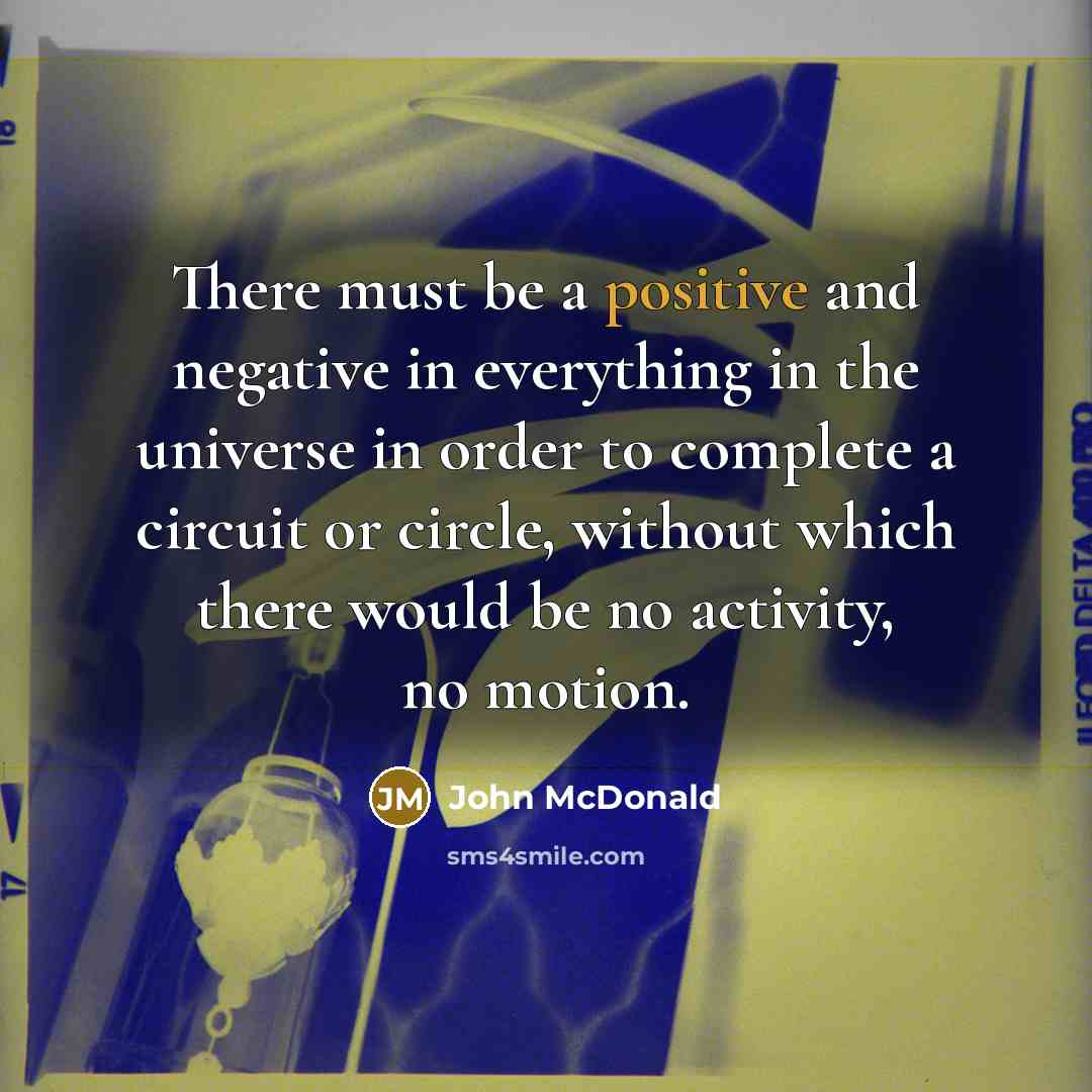 “There must be a positive and negative in everything in the universe in order to complete a circuit or circle, without which there would be no activity, no motion.” quote by John McDonald