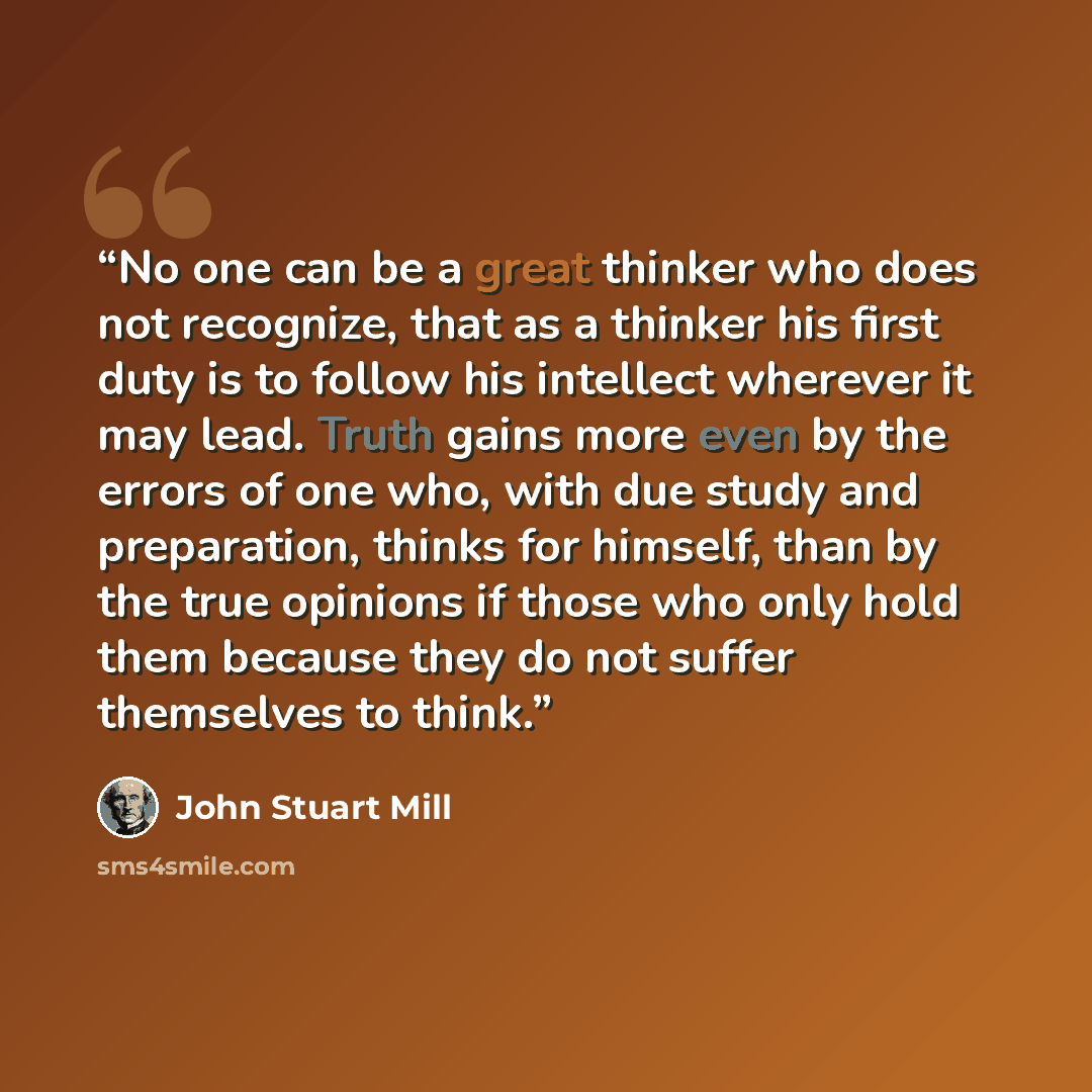 “No one can be a great thinker who does not recognize, that as a thinker his first duty is to follow his intellect wherever it may lead. Truth gains more even by the errors of one who, with due study and preparation, thinks for himself, than by the true opinions if those who only hold them because…” quote by John Stuart Mill