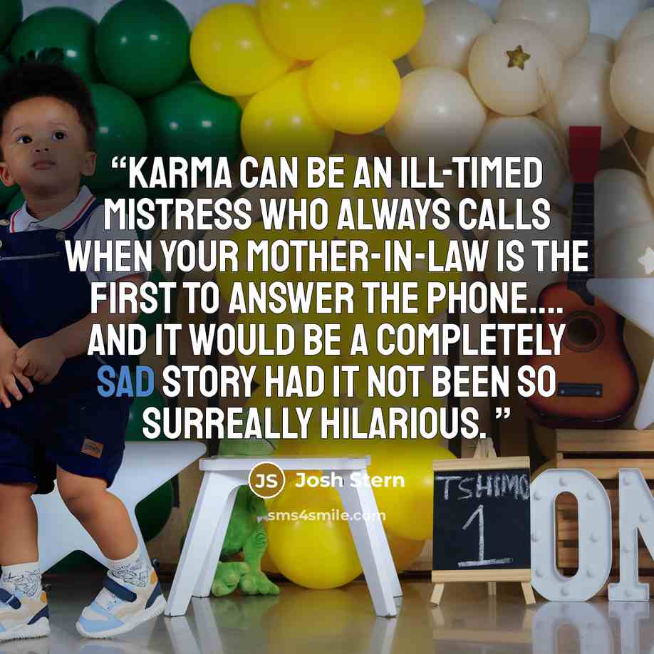 “Karma can be an ill-timed mistress who always calls when your Mother-in-law is the first to answer the phone…. and it would be a completely sad story had it not been so surreally hilarious.” quote by Josh Stern