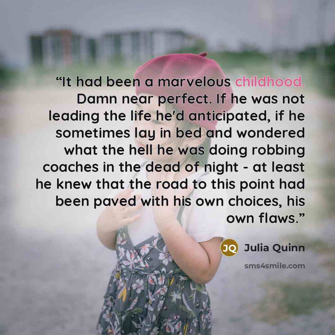 “It had been a marvelous childhood. Damn near perfect. If he was not leading the life he'd anticipated, if he sometimes lay in bed and wondered what the hell he was doing robbing coaches in the dead of night - at least he knew that the road to this point had been paved with his own choices, his own…” quote by Julia Quinn
