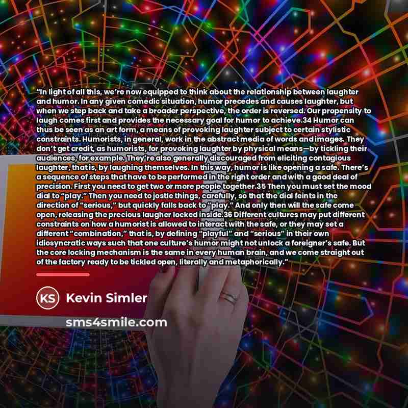 “In light of all this, we’re now equipped to think about the relationship between laughter and humor. In any given comedic situation, humor precedes and causes laughter, but when we step back and take a broader perspective, the order is reversed. Our propensity to laugh comes first and provides the…” quote by Kevin Simler