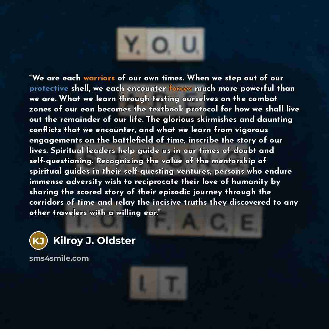 “We are each warriors of our own times. When we step out of our protective shell, we each encounter forces much more powerful than we are. What we learn through testing ourselves on the combat zones of our eon becomes the textbook protocol for how we shall live out the remainder of our life. The…” quote by Kilroy J. Oldster