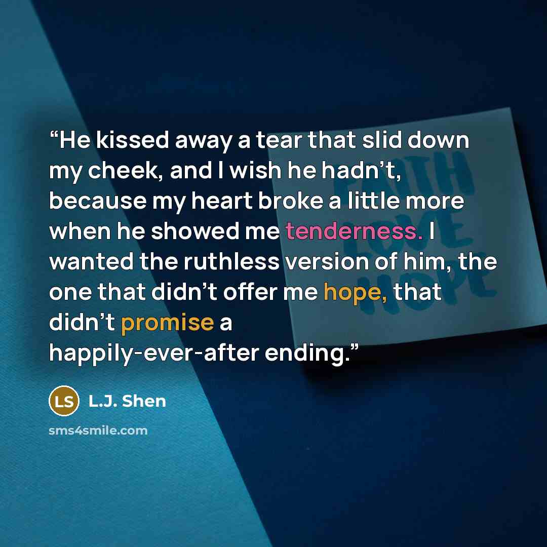 “He kissed away a tear that slid down my cheek, and I wish he hadn’t, because my heart broke a little more when he showed me tenderness. I wanted the ruthless version of him, the one that didn’t offer me hope, that didn’t promise a happily-ever-after ending.” quote by L.J. Shen