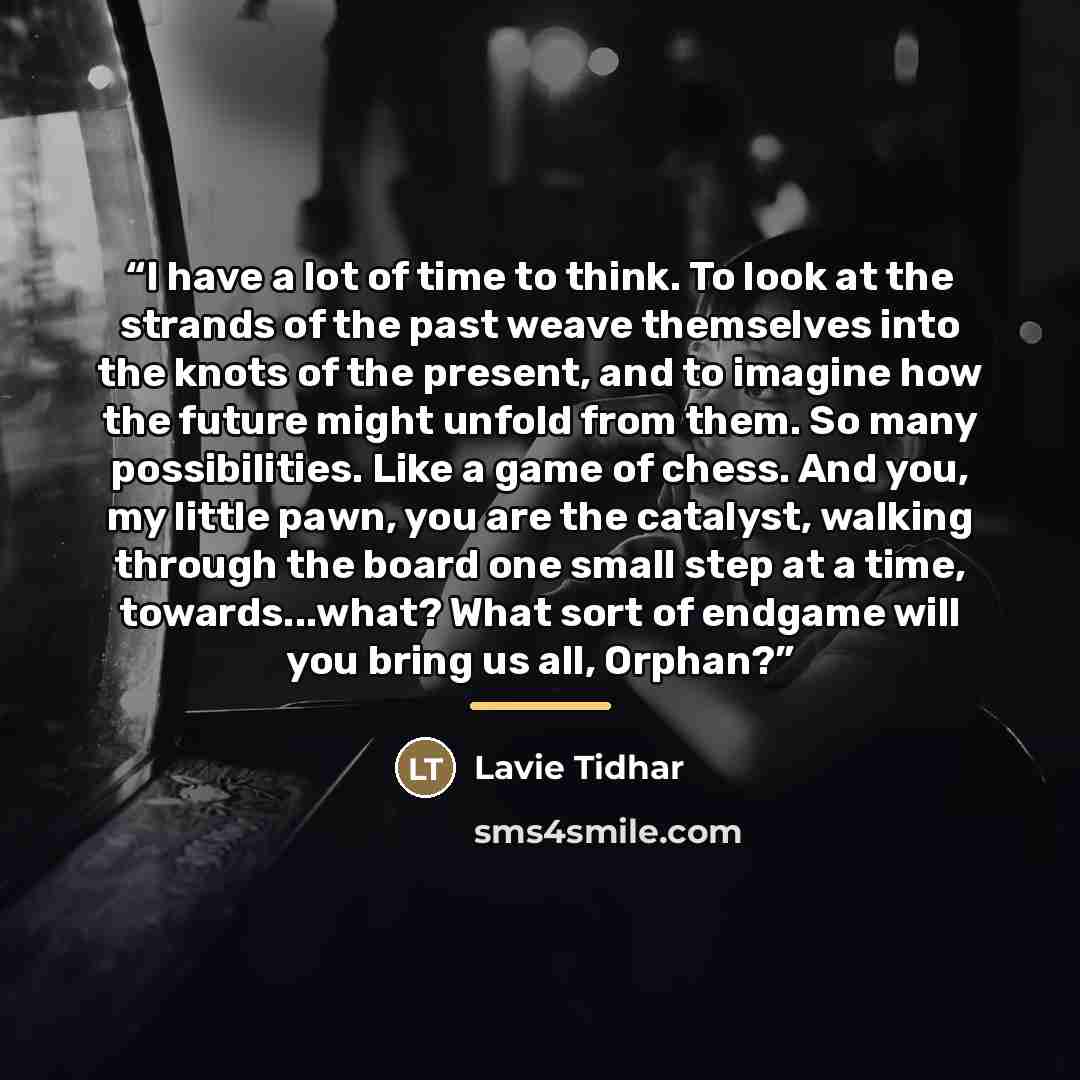 “I have a lot of time to think. To look at the strands of the past weave themselves into the knots of the present, and to imagine how the future might unfold from them. So many possibilities. Like a game of chess. And you, my little pawn, you are the catalyst, walking through the board one small…” quote by Lavie Tidhar