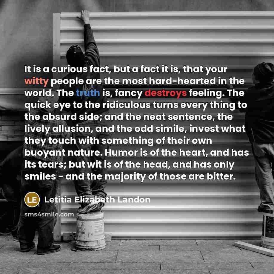 “It is a curious fact, but a fact it is, that your witty people are the most hard-hearted in the world. The truth is, fancy destroys feeling. The quick eye to the ridiculous turns every thing to the absurd side; and the neat sentence, the lively allusion, and the odd simile, invest what they touch…” quote by Letitia Elizabeth Landon