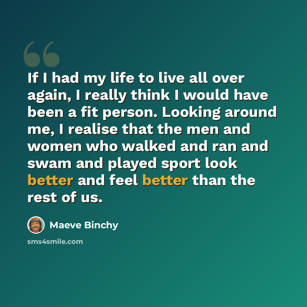 “If I had my life to live all over again, I really think I would have been a fit person. Looking around me, I realise that the men and women who walked and ran and swam and played sport look better and feel better than the rest of us.” quote by Maeve Binchy
