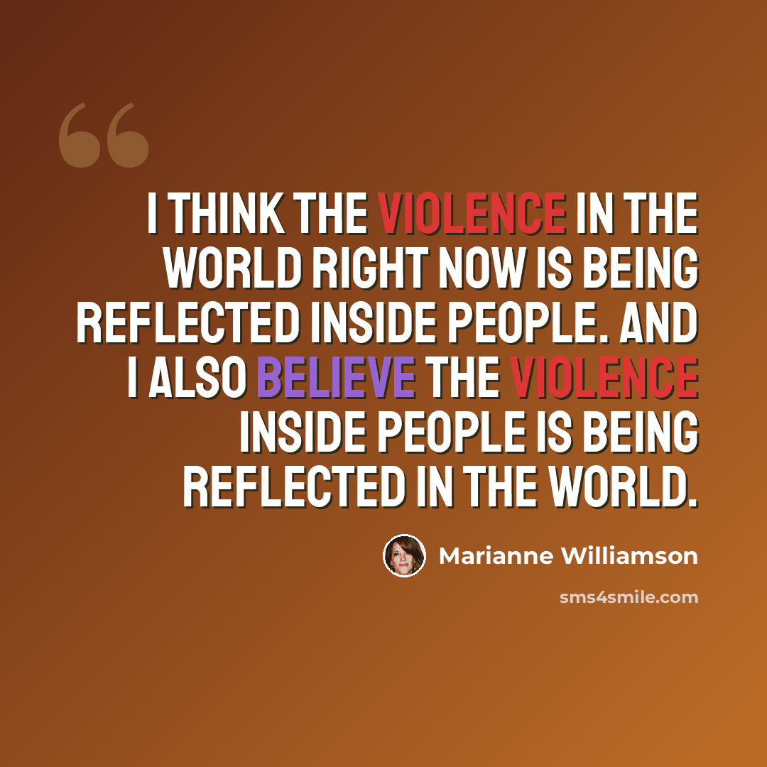 “I think the violence in the world right now is being reflected inside people. And I also believe the violence inside people is being reflected in the world.” quote by Marianne Williamson