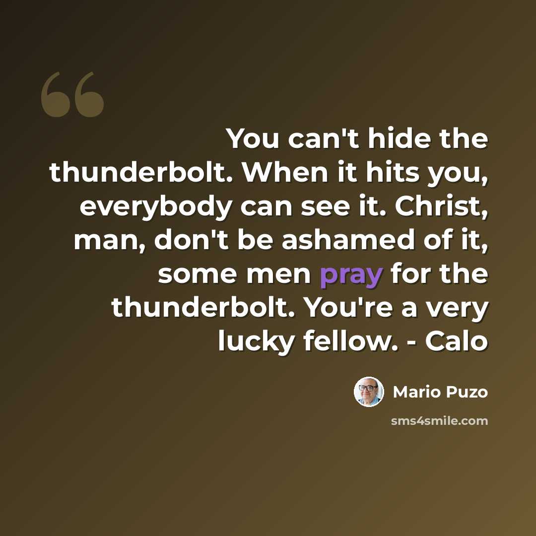 “You can't hide the thunderbolt. When it hits you, everybody can see it. Christ, man, don't be ashamed of it, some men pray for the thunderbolt. You're a very lucky fellow. - Calo” quote by Mario Puzo