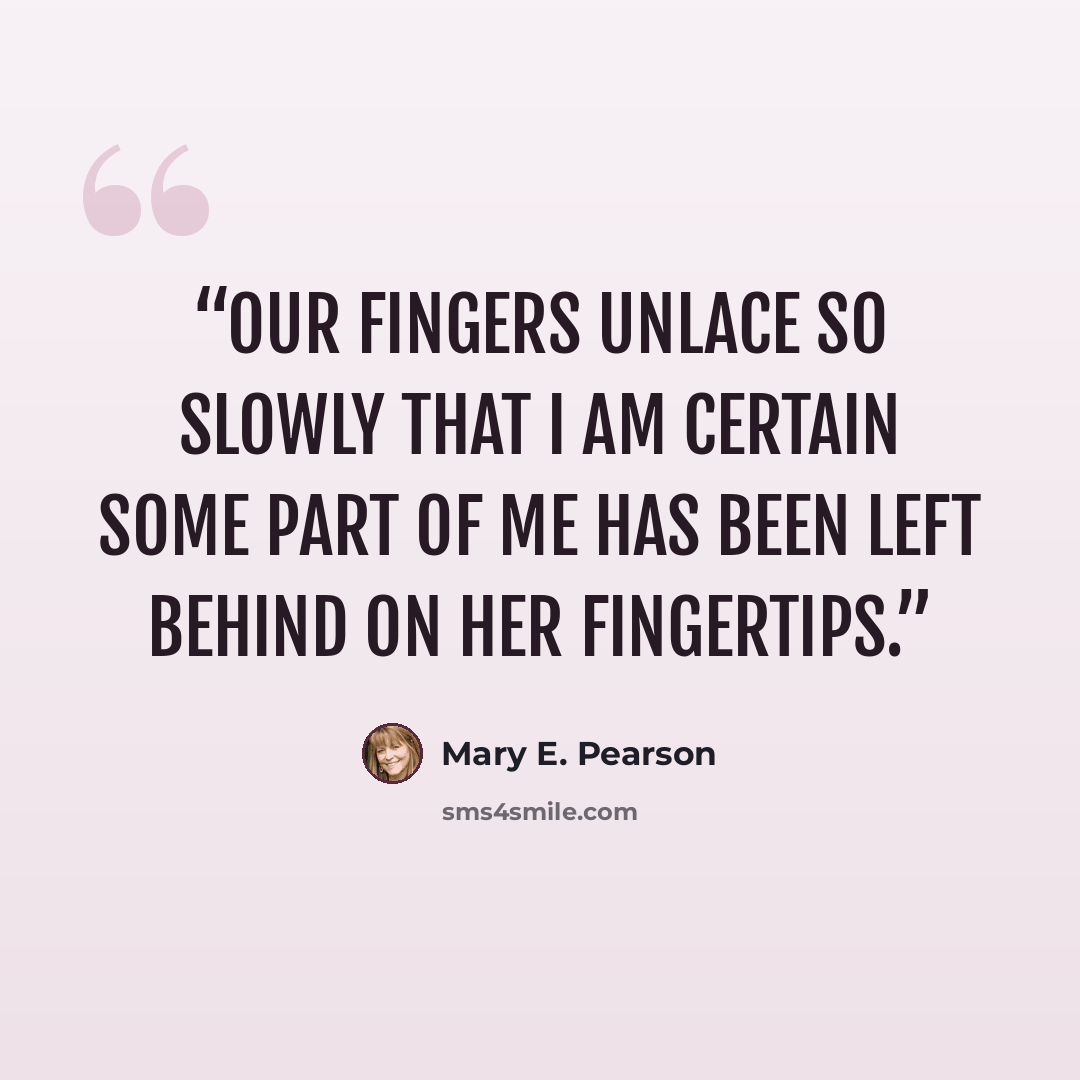 “Our fingers unlace so slowly that I am certain some part of me has been left behind on her fingertips.” quote by Mary E. Pearson