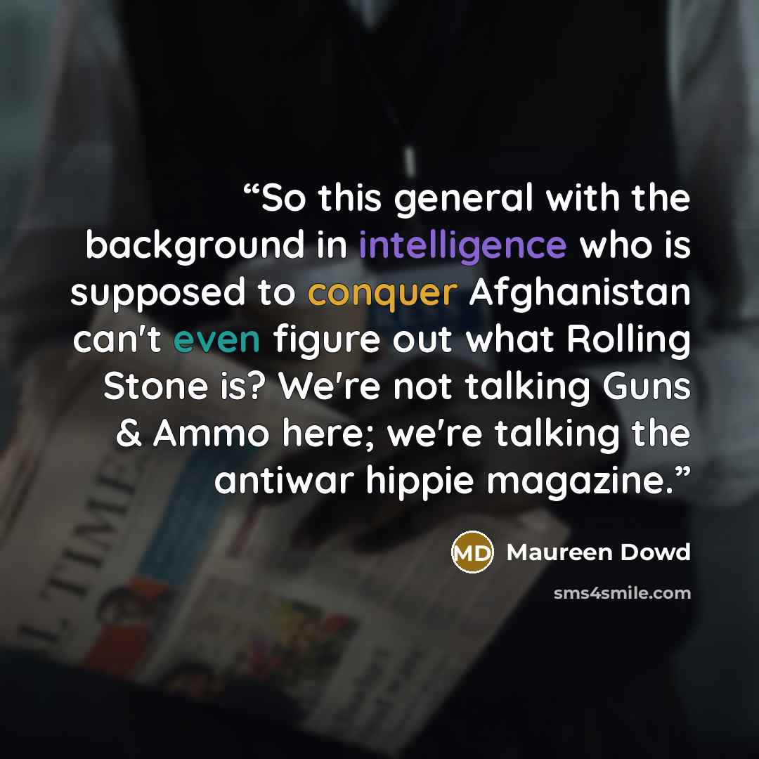 “So this general with the background in intelligence who is supposed to conquer Afghanistan can't even figure out what Rolling Stone is? We're not talking Guns & Ammo here; we're talking the antiwar hippie magazine.” quote by Maureen Dowd