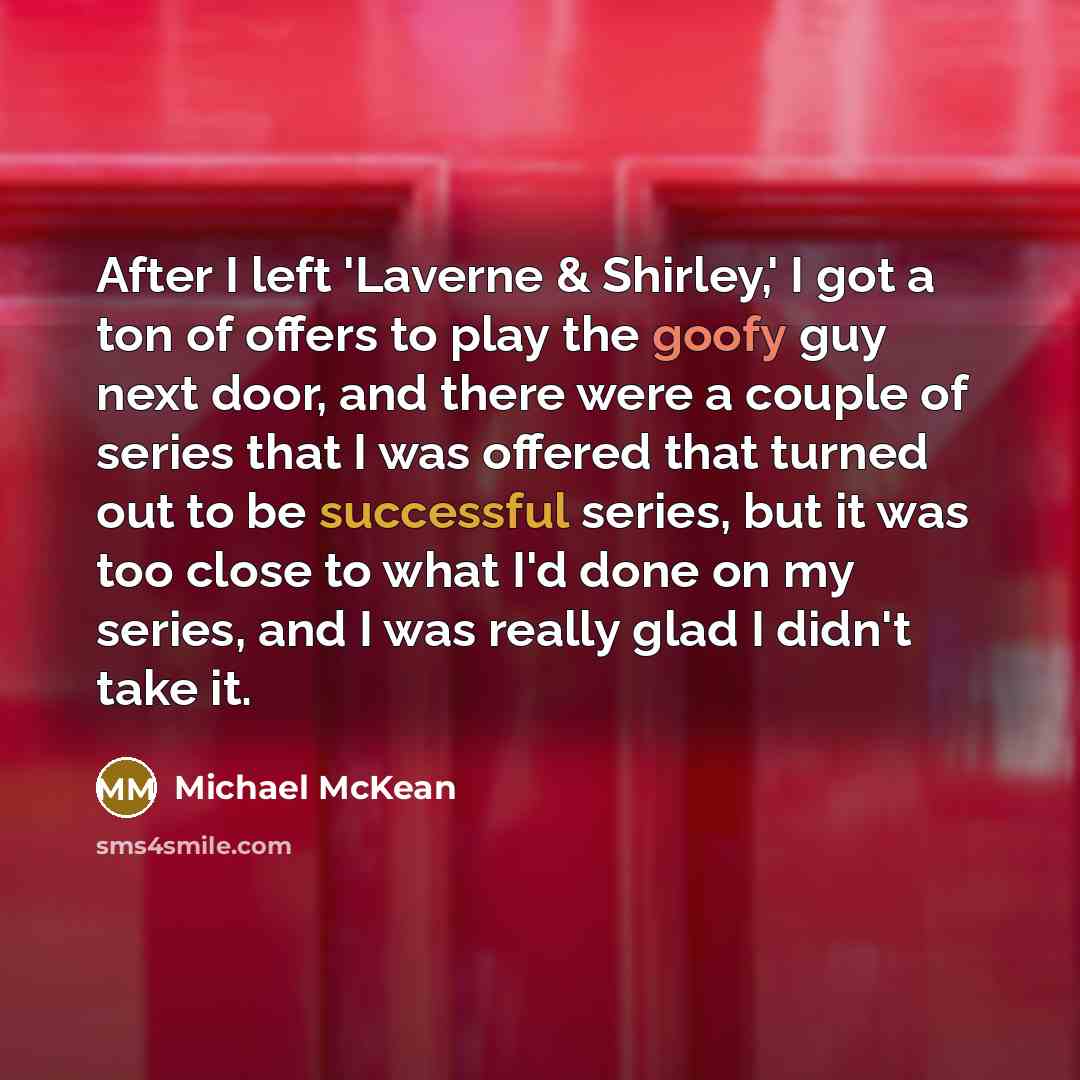 “After I left 'Laverne & Shirley,' I got a ton of offers to play the goofy guy next door, and there were a couple of series that I was offered that turned out to be successful series, but it was too close to what I'd done on my series, and I was really glad I didn't take it.” quote by Michael McKean