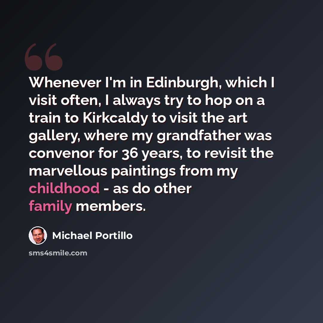 “Whenever I'm in Edinburgh, which I visit often, I always try to hop on a train to Kirkcaldy to visit the art gallery, where my grandfather was convenor for 36 years, to revisit the marvellous paintings from my childhood - as do other family members.” quote by Michael Portillo