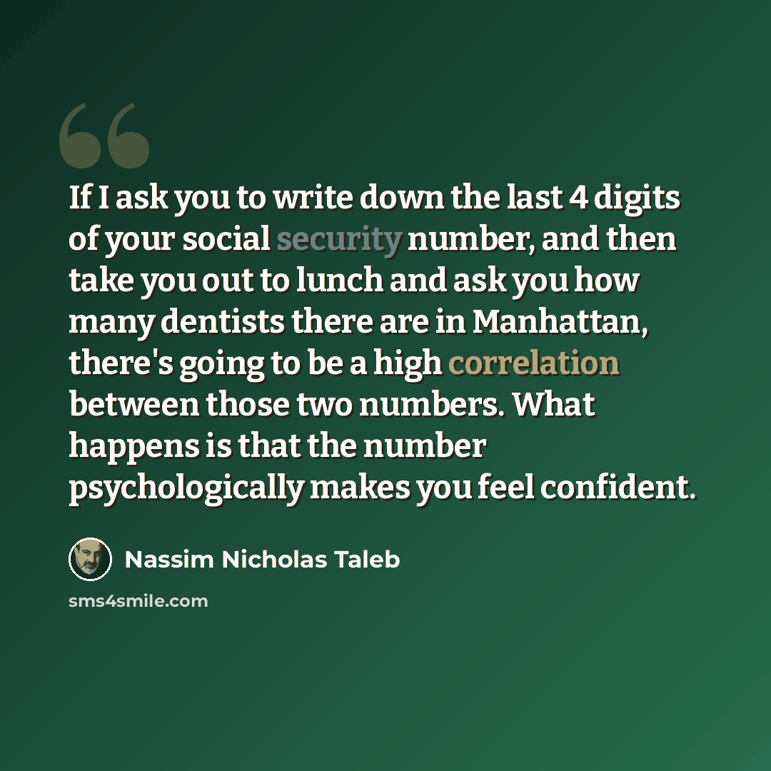 “If I ask you to write down the last 4 digits of your social security number, and then take you out to lunch and ask you how many dentists there are in Manhattan, there's going to be a high correlation between those two numbers. What happens is that the number psychologically makes you feel…” quote by Nassim Nicholas Taleb