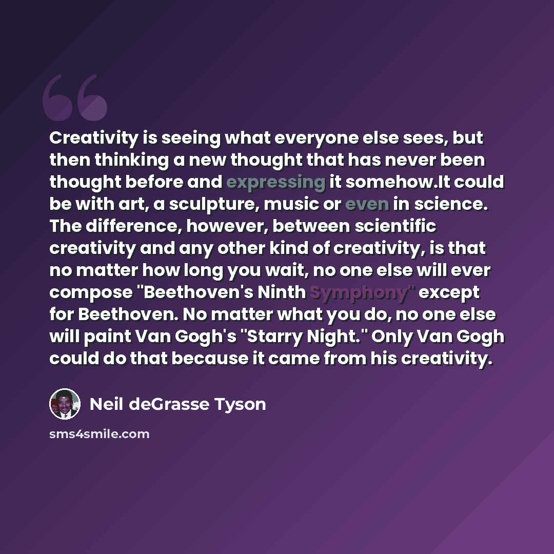 “Creativity is seeing what everyone else sees, but then thinking a new thought that has never been thought before and expressing it somehow.It could be with art, a sculpture, music or even in science. The difference, however, between scientific creativity and any other kind of creativity, is that…” quote by Neil deGrasse Tyson