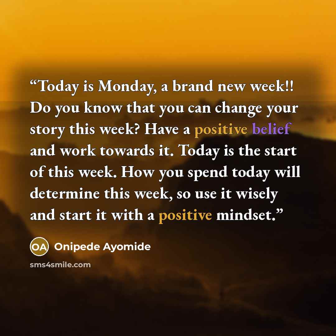 “Today is Monday, a brand new week!! Do you know that you can change your story this week? Have a positive belief and work towards it. Today is the start of this week. How you spend today will determine this week, so use it wisely and start it with a positive mindset.” quote by Onipede Ayomide
