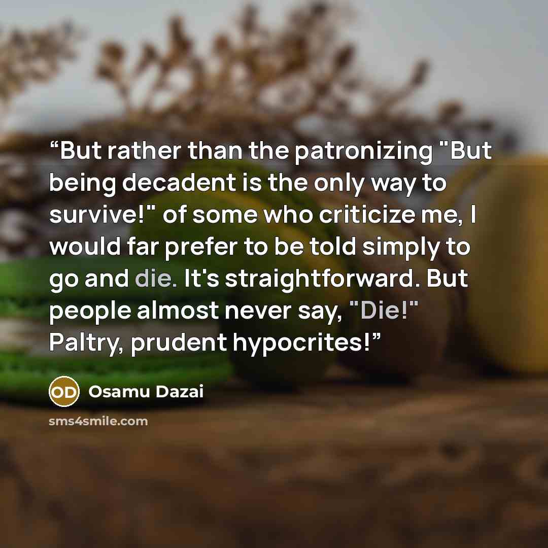“But rather than the patronizing "But being decadent is the only way to survive!" of some who criticize me, I would far prefer to be told simply to go and die. It's straightforward. But people almost never say, "Die!" Paltry, prudent hypocrites!” quote by Osamu Dazai