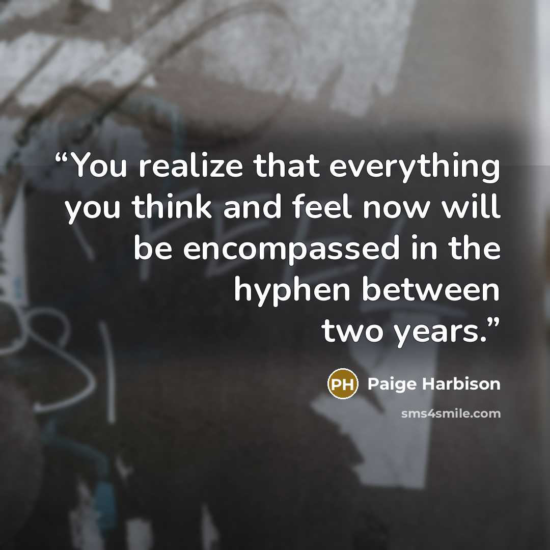 “You realize that everything you think and feel now will be encompassed in the hyphen between two years.” quote by paige harbison