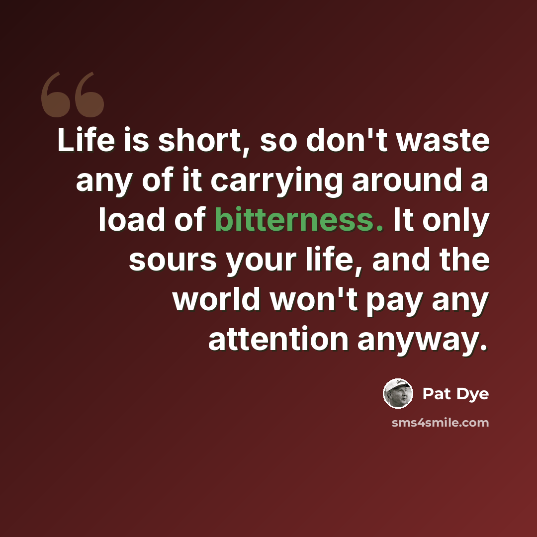 “Life is short, so don't waste any of it carrying around a load of bitterness. It only sours your life, and the world won't pay any attention anyway.” quote by Pat Dye