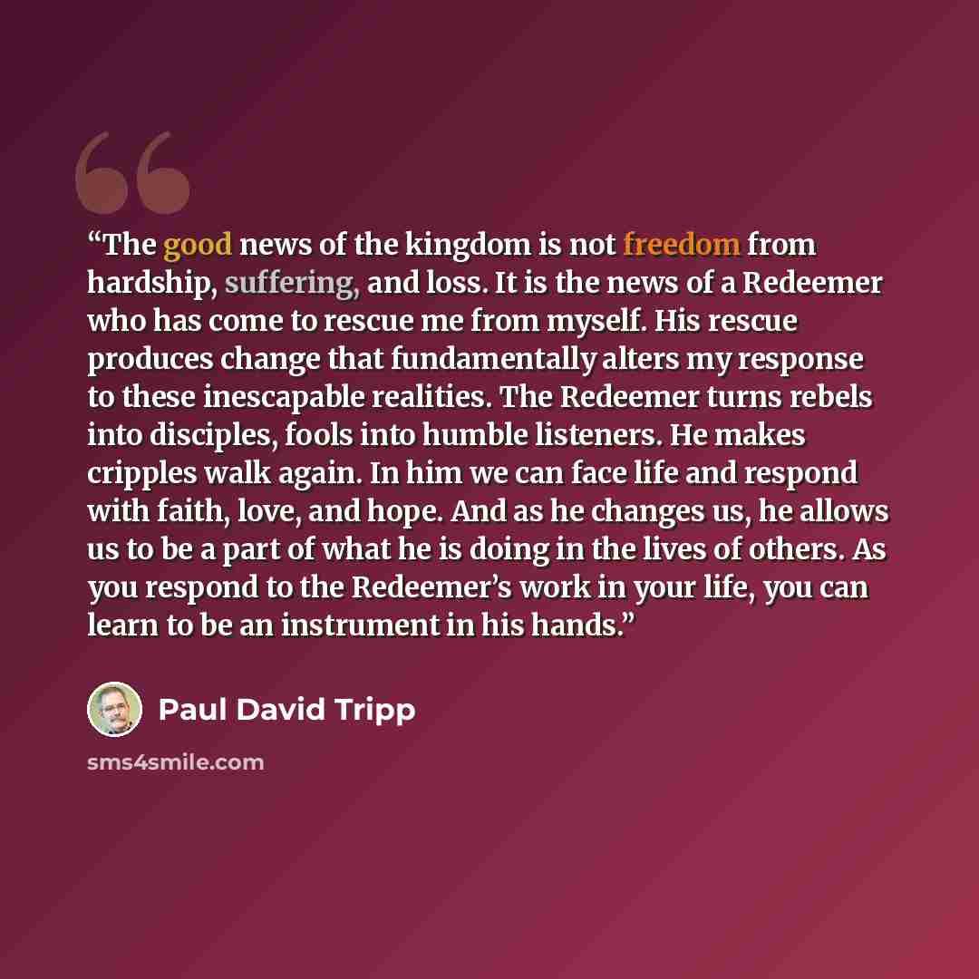 “The good news of the kingdom is not freedom from hardship, suffering, and loss. It is the news of a Redeemer who has come to rescue me from myself. His rescue produces change that fundamentally alters my response to these inescapable realities. The Redeemer turns rebels into disciples, fools into…” quote by Paul David Tripp