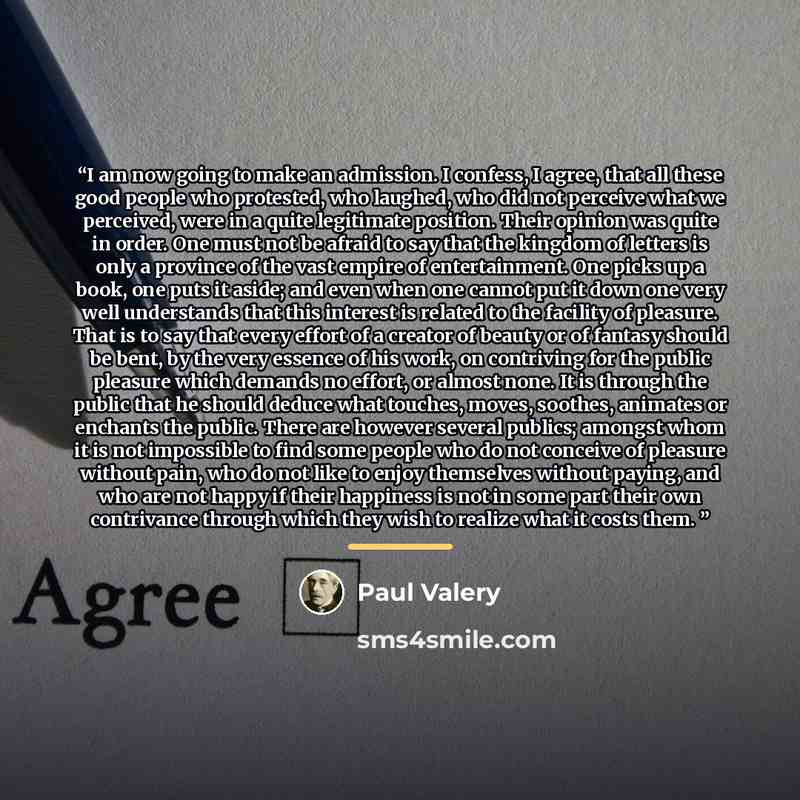 “I am now going to make an admission. I confess, I agree, that all these good people who protested, who laughed, who did not perceive what we perceived, were in a quite legitimate position. Their opinion was quite in order. One must not be afraid to say that the kingdom of letters is only a…” quote by Paul Valery