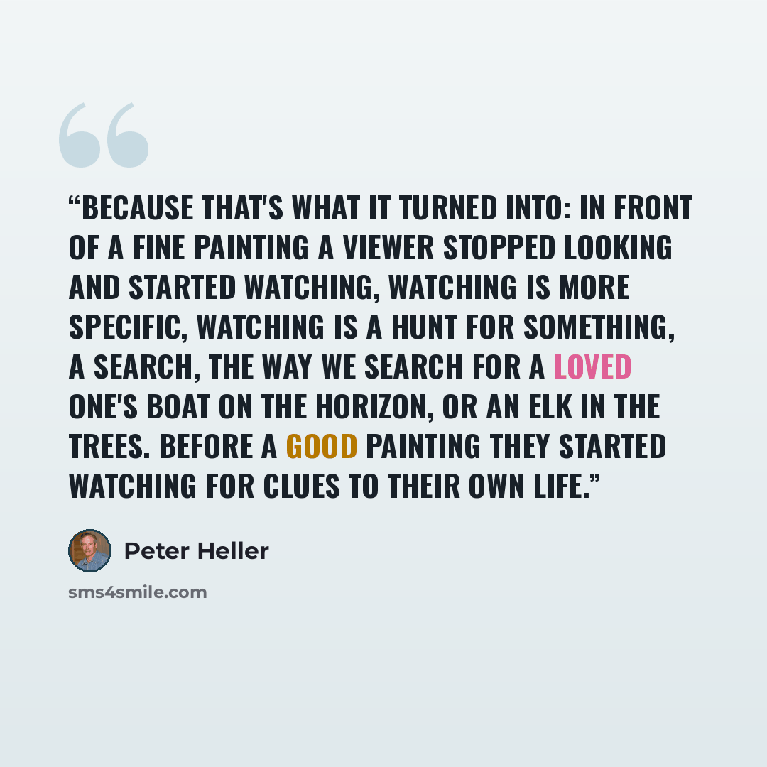 “Because that's what it turned into: in front of a fine painting a viewer stopped looking and started watching, watching is more specific, watching is a hunt for something, a search, the way we search for a loved one's boat on the horizon, or an elk in the trees. Before a good painting they started…” quote by Peter Heller