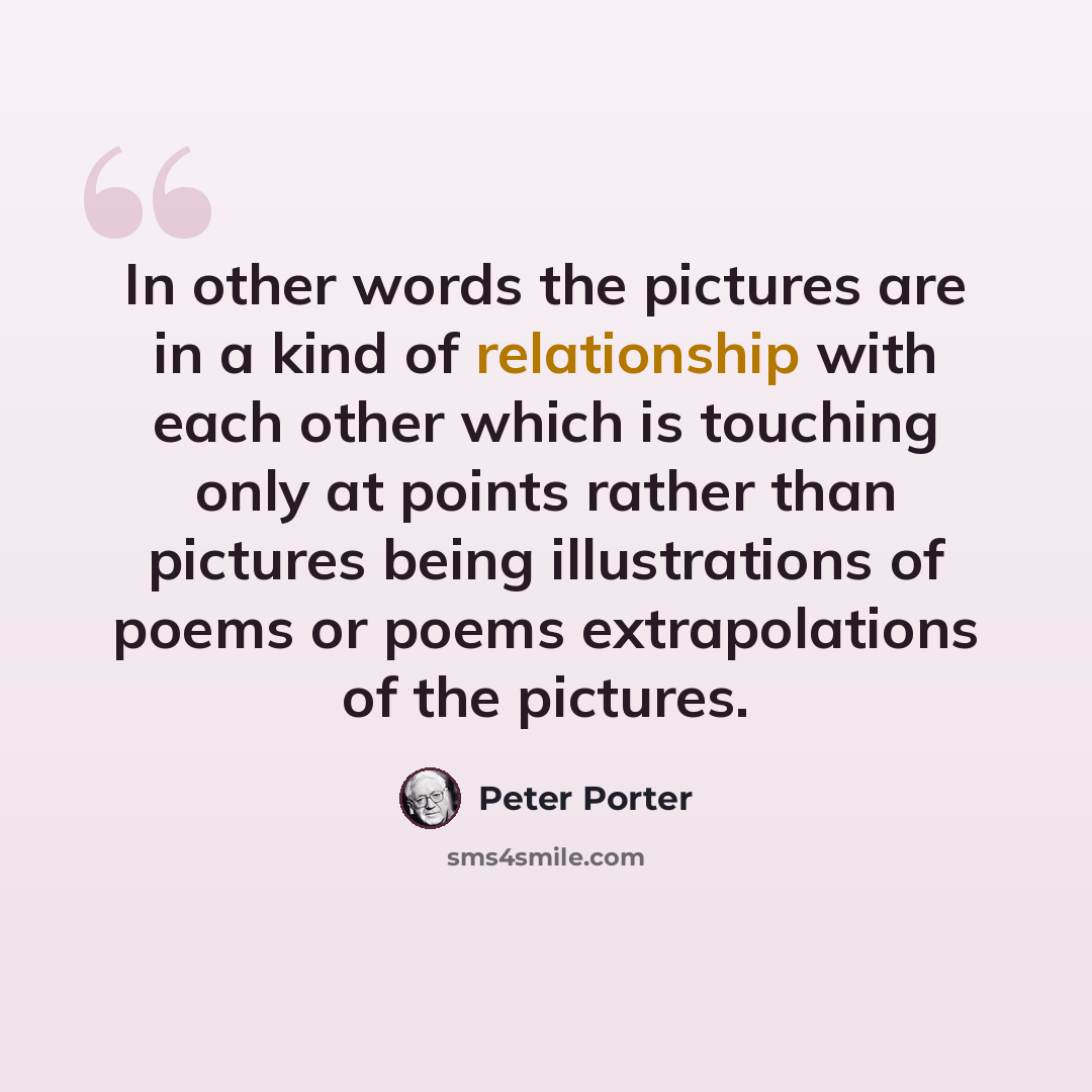 “In other words the pictures are in a kind of relationship with each other which is touching only at points rather than pictures being illustrations of poems or poems extrapolations of the pictures.” quote by Peter Porter