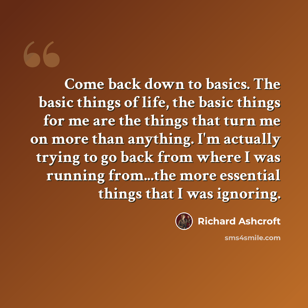 “Come back down to basics. The basic things of life, the basic things for me are the things that turn me on more than anything. I'm actually trying to go back from where I was running from...the more essential things that I was ignoring.” quote by Richard Ashcroft