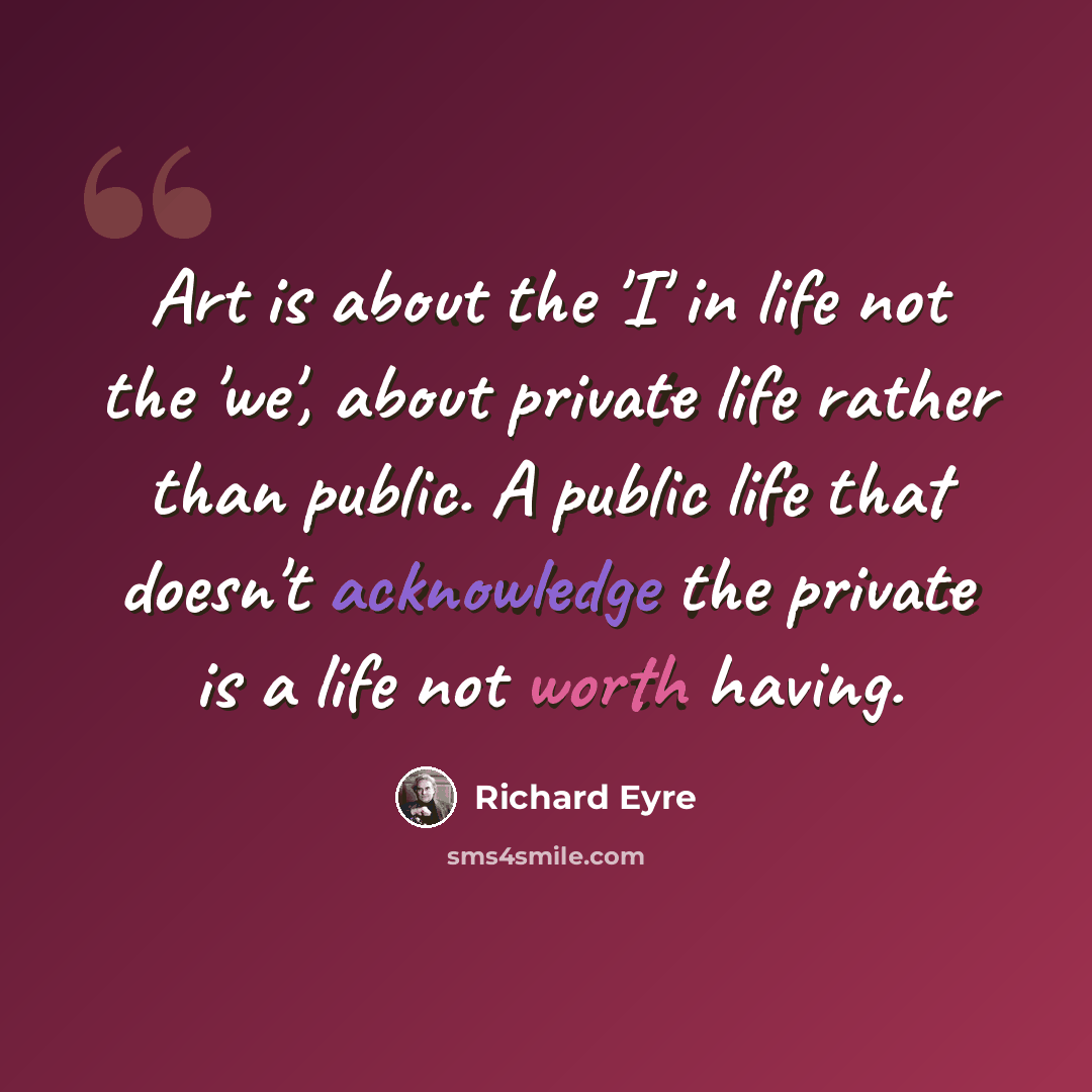 “Art is about the 'I' in life not the 'we', about private life rather than public. A public life that doesn't acknowledge the private is a life not worth having.” quote by Richard Eyre