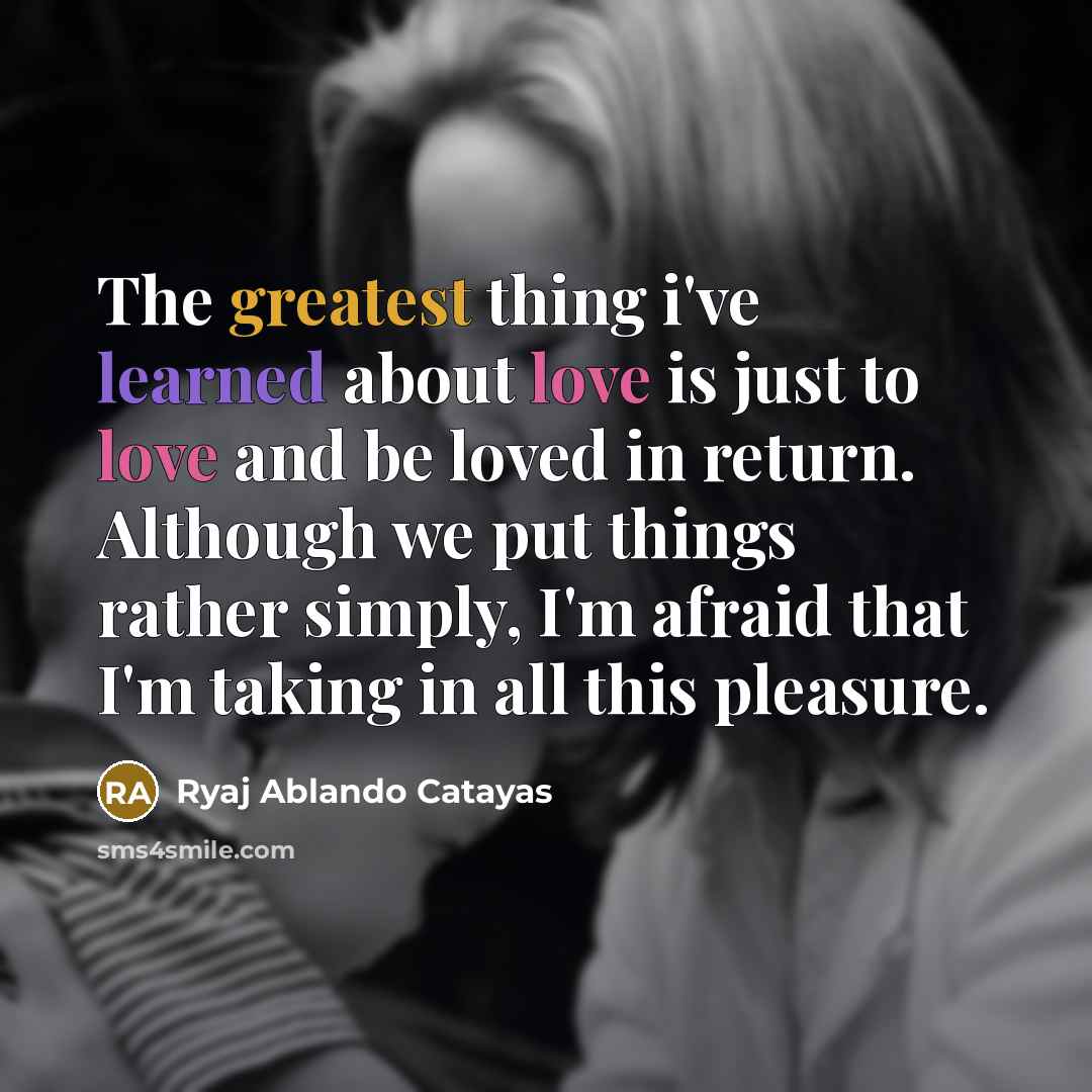 “The greatest thing i've learned about love is just to love and be loved in return. Although we put things rather simply, I'm afraid that I'm taking in all this pleasure.” quote by Ryaj Ablando Catayas