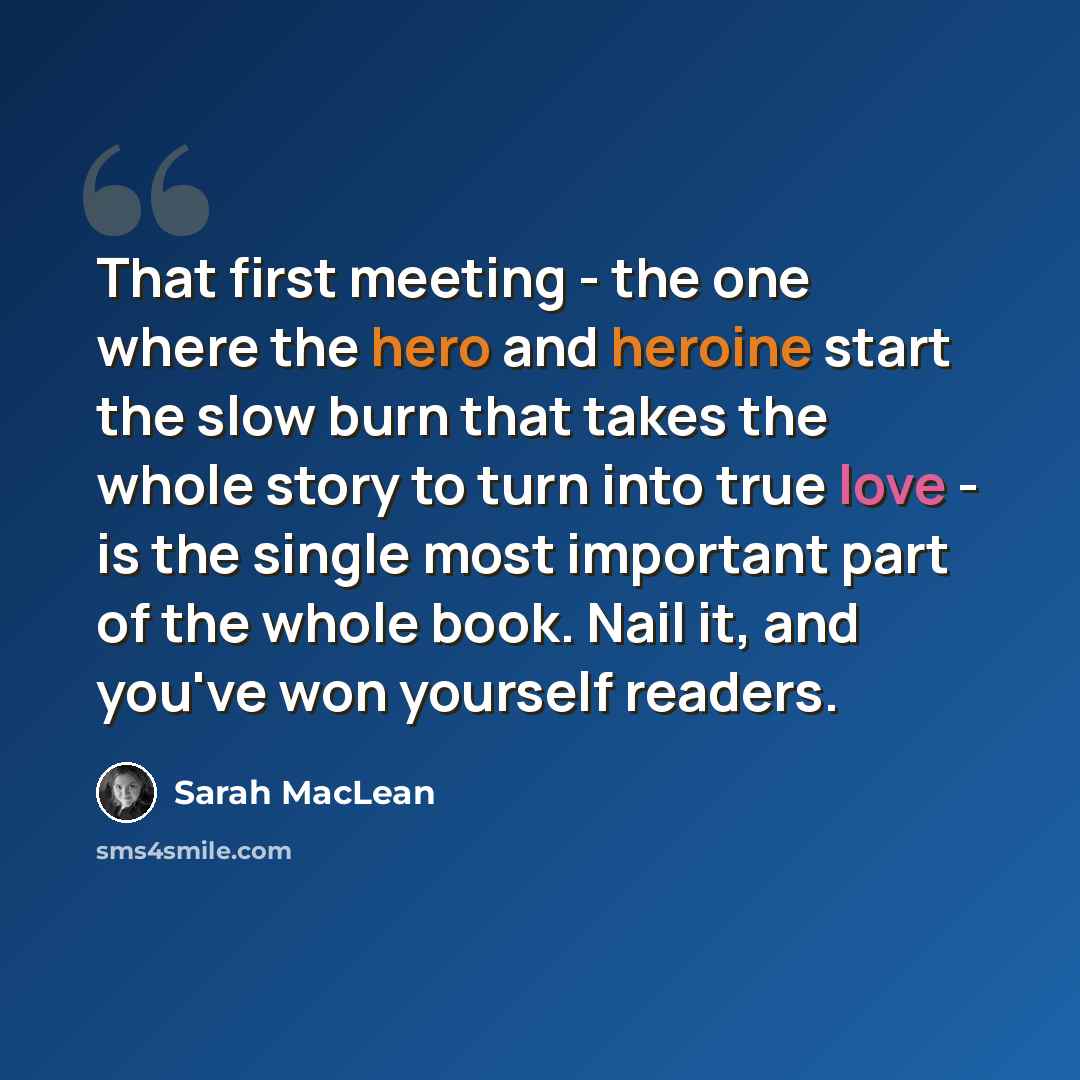 “That first meeting - the one where the hero and heroine start the slow burn that takes the whole story to turn into true love - is the single most important part of the whole book. Nail it, and you've won yourself readers.” quote by Sarah MacLean