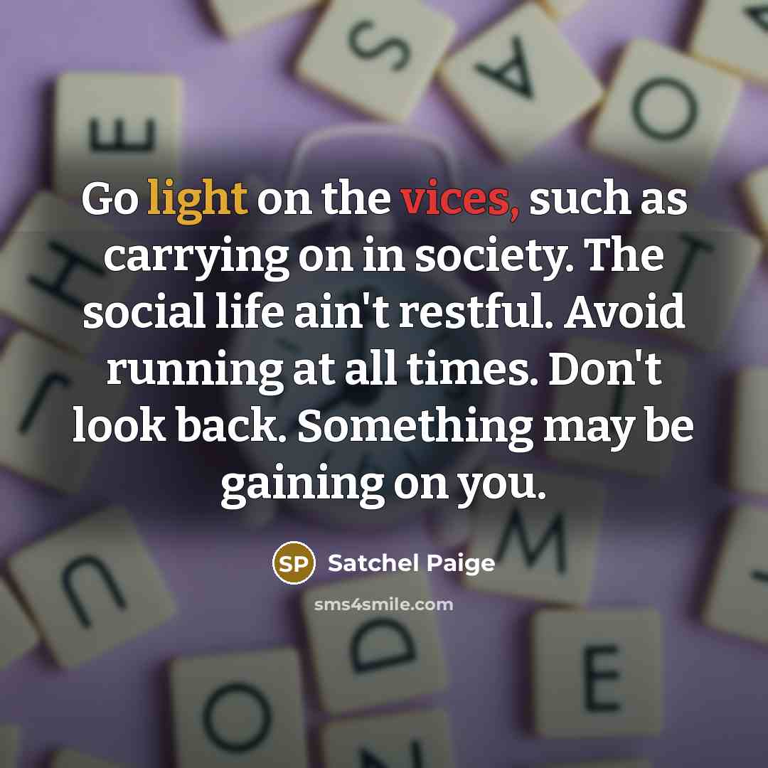 “Go light on the vices, such as carrying on in society. The social life ain't restful. Avoid running at all times. Don't look back. Something may be gaining on you.” quote by Satchel Paige