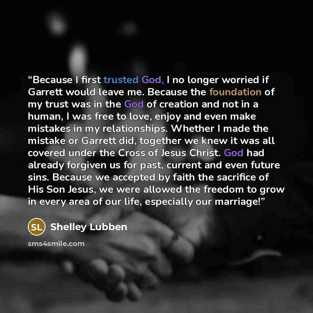 “Because I first trusted God, I no longer worried if Garrett would leave me. Because the foundation of my trust was in the God of creation and not in a human, I was free to love, enjoy and even make mistakes in my relationships. Whether I made the mistake or Garrett did, together we knew it was all…” quote by Shelley Lubben
