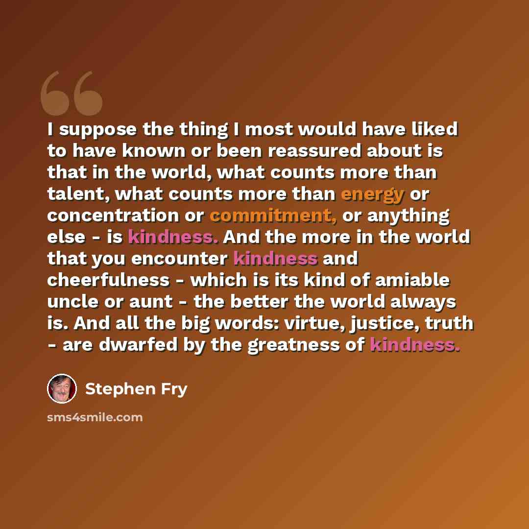 “I suppose the thing I most would have liked to have known or been reassured about is that in the world, what counts more than talent, what counts more than energy or concentration or commitment, or anything else - is kindness. And the more in the world that you encounter kindness and cheerfulness…” quote by Stephen Fry