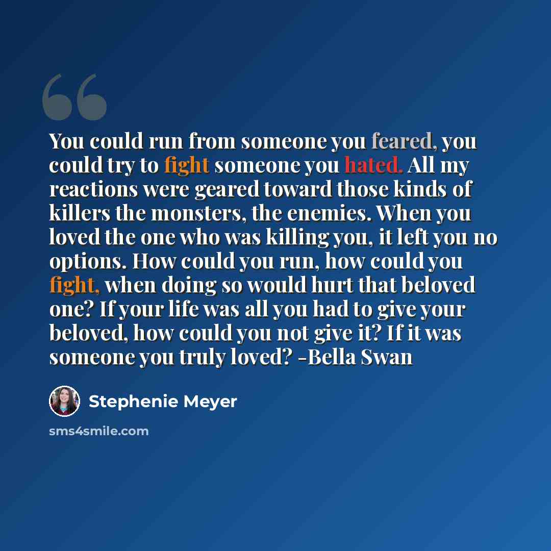“You could run from someone you feared, you could try to fight someone you hated. All my reactions were geared toward those kinds of killers the monsters, the enemies. When you loved the one who was killing you, it left you no options. How could you run, how could you fight, when doing so would…” quote by Stephenie Meyer