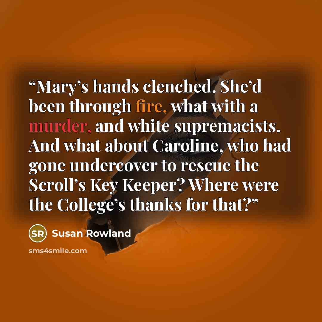 “Mary’s hands clenched. She’d been through fire, what with a murder, and white supremacists. And what about Caroline, who had gone undercover to rescue the Scroll’s Key Keeper? Where were the College’s thanks for that?” quote by Susan Rowland
