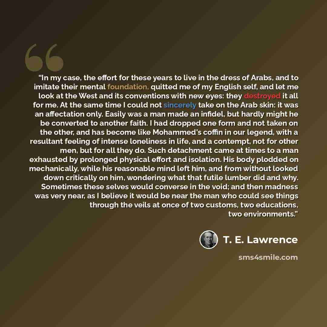 “In my case, the effort for these years to live in the dress of Arabs, and to imitate their mental foundation, quitted me of my English self, and let me look at the West and its conventions with new eyes: they destroyed it all for me. At the same time I could not sincerely take on the Arab skin: it…” quote by T. E. Lawrence