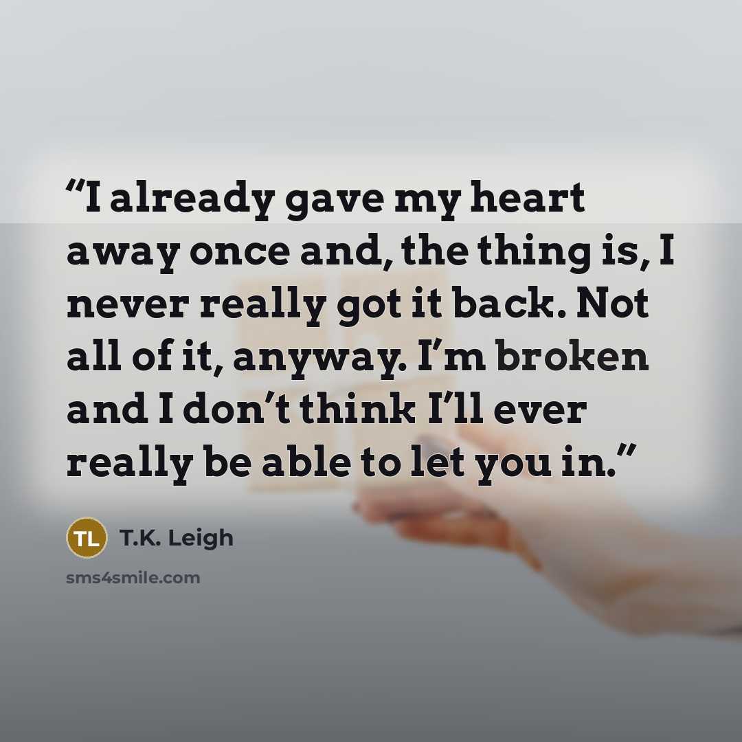 “I already gave my heart away once and, the thing is, I never really got it back. Not all of it, anyway. I’m broken and I don’t think I’ll ever really be able to let you in.” quote by T.K. Leigh