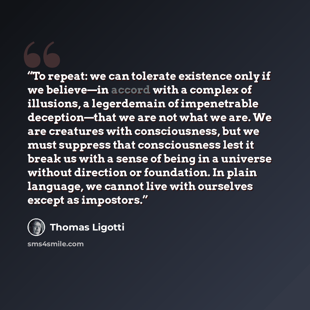“To repeat: we can tolerate existence only if we believe—in accord with a complex of illusions, a legerdemain of impenetrable deception—that we are not what we are. We are creatures with consciousness, but we must suppress that consciousness lest it break us with a sense of being in a universe…” quote by Thomas Ligotti