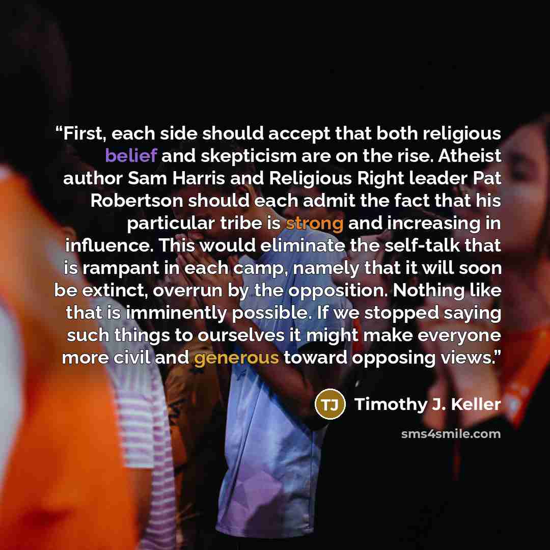 “First, each side should accept that both religious belief and skepticism are on the rise. Atheist author Sam Harris and Religious Right leader Pat Robertson should each admit the fact that his particular tribe is strong and increasing in influence. This would eliminate the self-talk that is…” quote by Timothy J. Keller