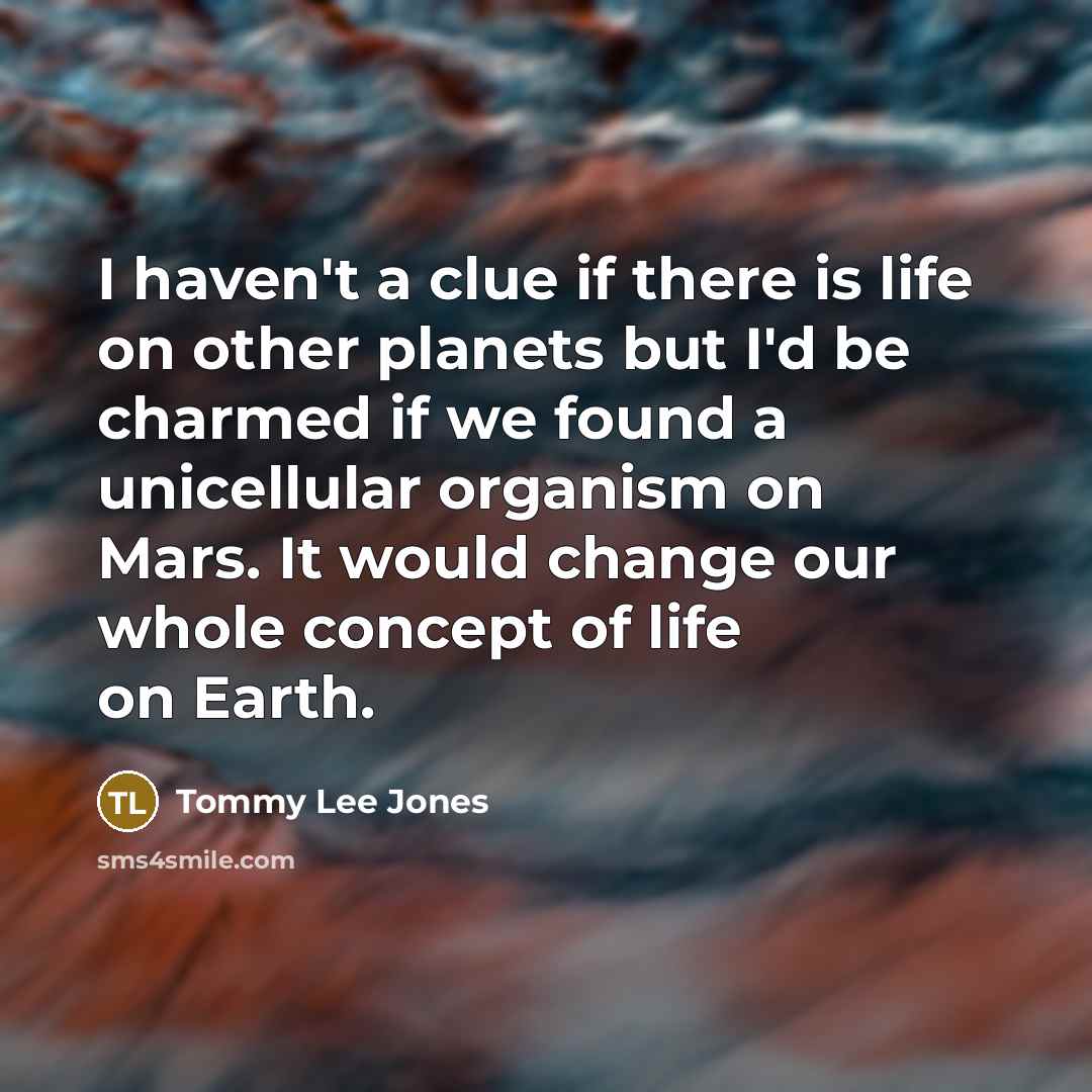 “I haven't a clue if there is life on other planets but I'd be charmed if we found a unicellular organism on Mars. It would change our whole concept of life on Earth.” quote by Tommy Lee Jones