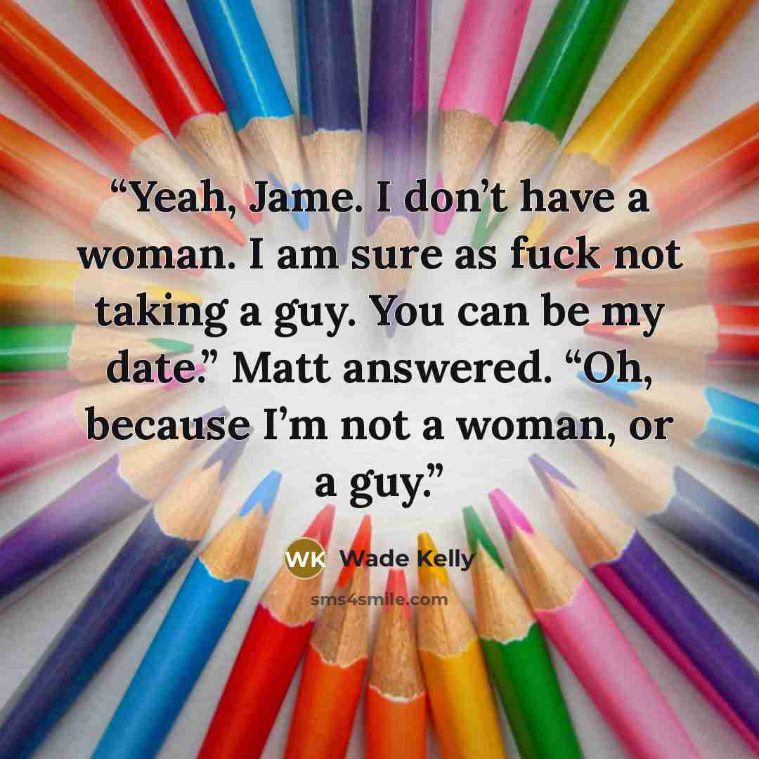 “Yeah, Jame. I don’t have a woman. I am sure as fuck not taking a guy. You can be my date.” Matt answered. “Oh, because I’m not a woman, or a guy.” quote by Wade Kelly